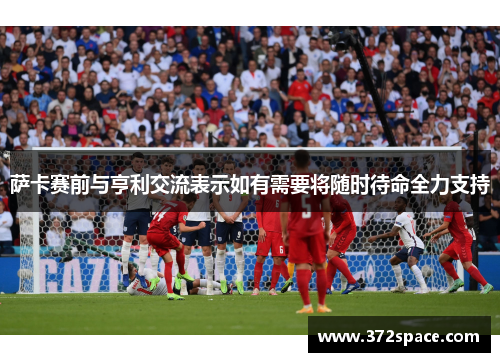 萨卡赛前与亨利交流表示如有需要将随时待命全力支持